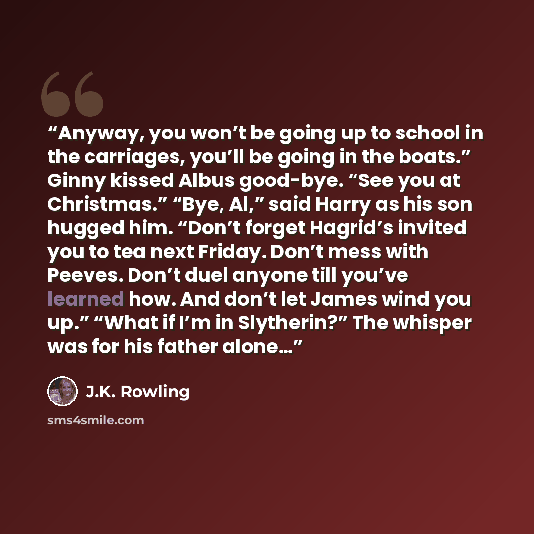 “Anyway, you won’t be going up to school in the carriages, you’ll be going in the boats.” Ginny kissed Albus good-bye. “See you at Christmas.” “Bye, Al,” said Harry as his son hugged him. “Don’t forget Hagrid’s invited you to tea next Friday. Don’t mess with Peeves. Don’t duel anyone till you’ve…” quote by J.K. Rowling