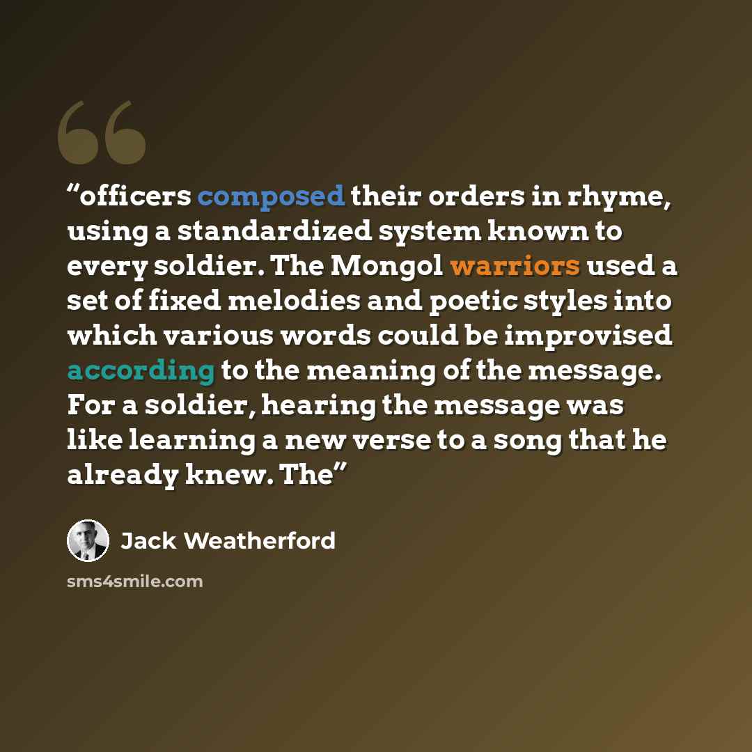 “officers composed their orders in rhyme, using a standardized system known to every soldier. The Mongol warriors used a set of fixed melodies and poetic styles into which various words could be improvised according to the meaning of the message. For a soldier, hearing the message was like learning…” quote by Jack Weatherford