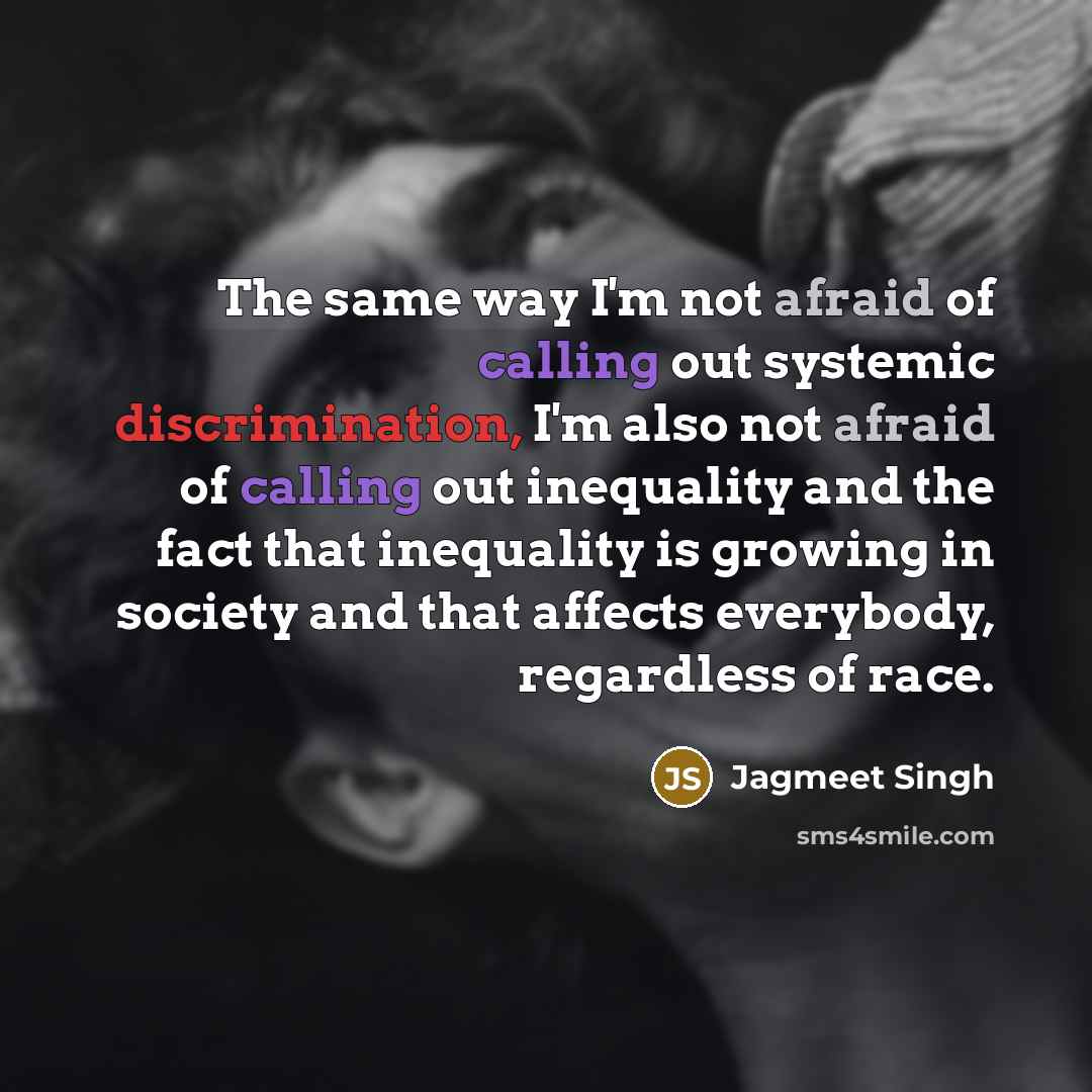 “The same way I'm not afraid of calling out systemic discrimination, I'm also not afraid of calling out inequality and the fact that inequality is growing in society and that affects everybody, regardless of race.” quote by Jagmeet Singh