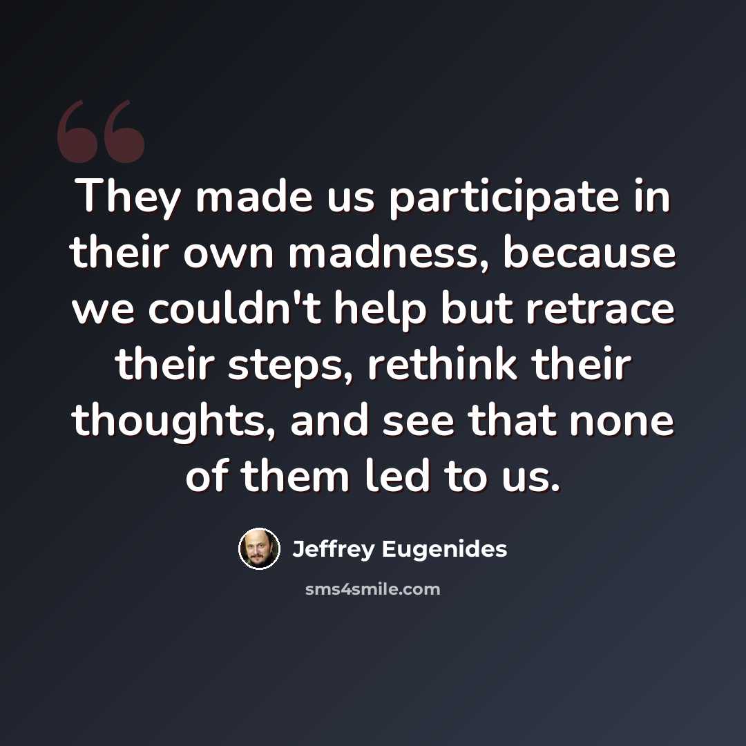 “They made us participate in their own madness, because we couldn't help but retrace their steps, rethink their thoughts, and see that none of them led to us.” quote by Jeffrey Eugenides