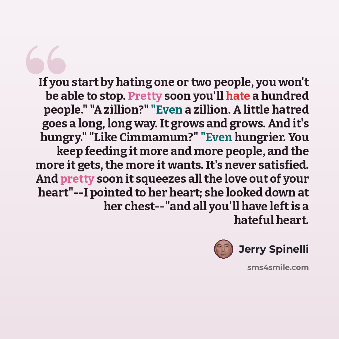 “If you start by hating one or two people, you won't be able to stop. Pretty soon you'll hate a hundred people." "A zillion?" "Even a zillion. A little hatred goes a long, long way. It grows and grows. And it's hungry." "Like Cimmamum?" "Even hungrier. You keep feeding it more and more people, and…” quote by Jerry Spinelli