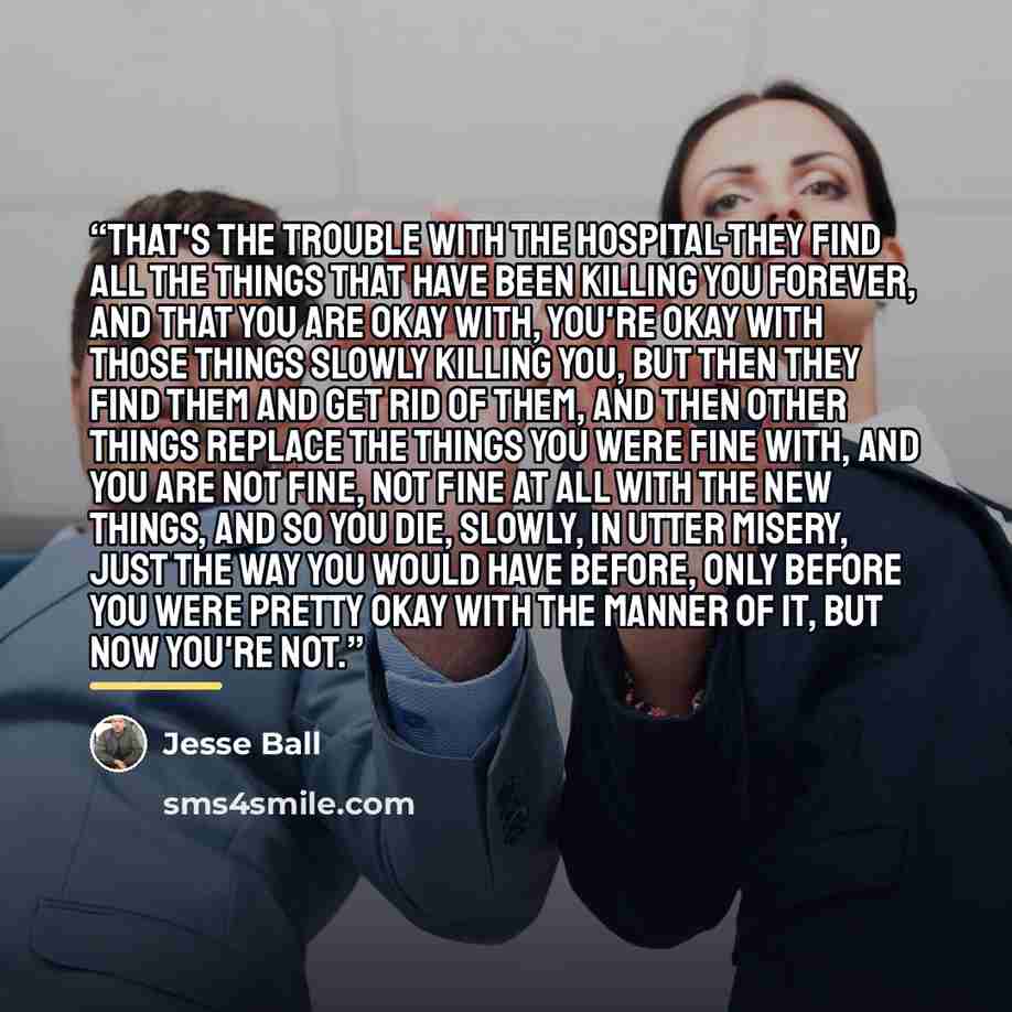 “That's the trouble with the hospital-they find all the things that have been killing you forever, and that you are okay with, you're okay with those things slowly killing you, but then they find them and get rid of them, and then other things replace the things you were fine with, and you are not…” quote by Jesse Ball