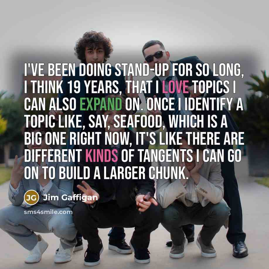 “I've been doing stand-up for so long, I think 19 years, that I love topics I can also expand on. Once I identify a topic like, say, seafood, which is a big one right now, it's like there are different kinds of tangents I can go on to build a larger chunk.” quote by Jim Gaffigan