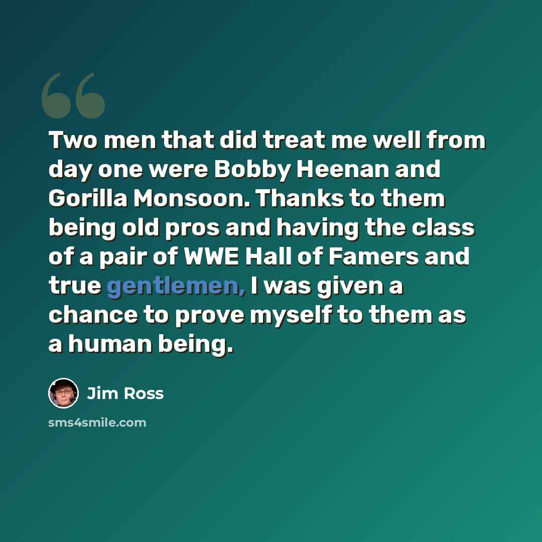 “Two men that did treat me well from day one were Bobby Heenan and Gorilla Monsoon. Thanks to them being old pros and having the class of a pair of WWE Hall of Famers and true gentlemen, I was given a chance to prove myself to them as a human being.” quote by Jim Ross