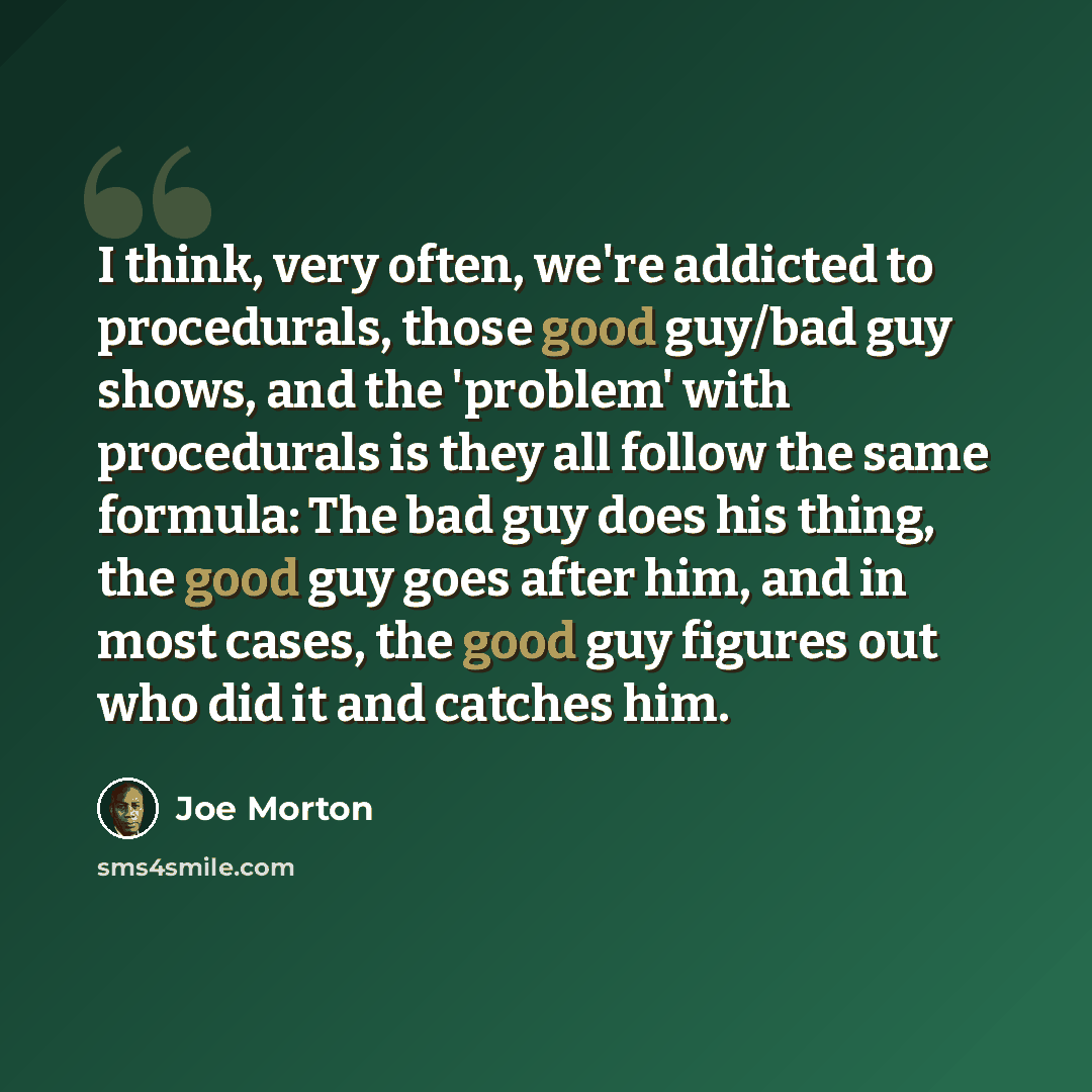 “I think, very often, we're addicted to procedurals, those good guy/bad guy shows, and the 'problem' with procedurals is they all follow the same formula: The bad guy does his thing, the good guy goes after him, and in most cases, the good guy figures out who did it and catches him.” quote by Joe Morton
