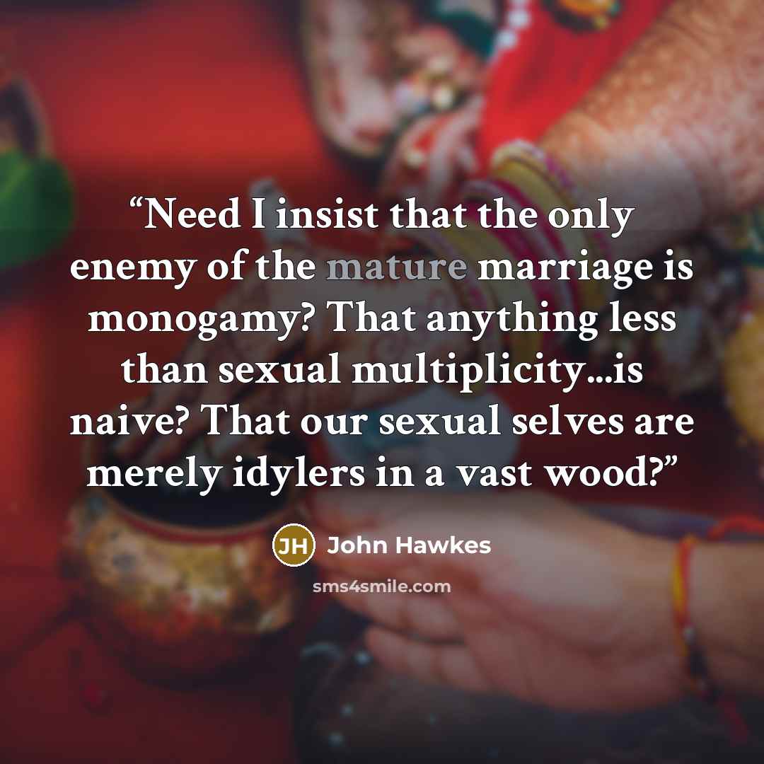 “Need I insist that the only enemy of the mature marriage is monogamy? That anything less than sexual multiplicity...is naive? That our sexual selves are merely idylers in a vast wood?” quote by John Hawkes