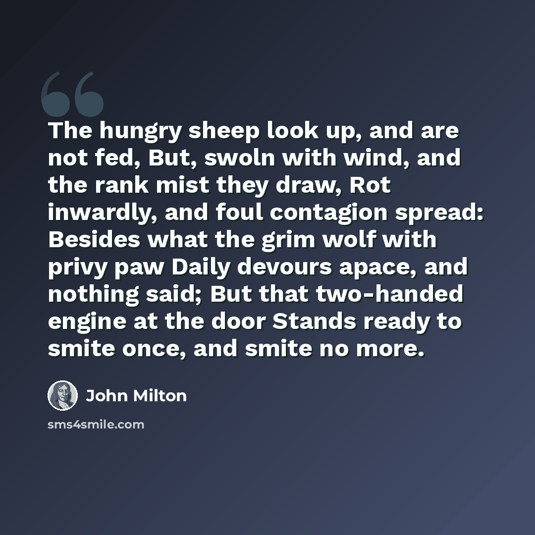 “The hungry sheep look up, and are not fed, But, swoln with wind, and the rank mist they draw, Rot inwardly, and foul contagion spread: Besides what the grim wolf with privy paw Daily devours apace, and nothing said; But that two-handed engine at the door Stands ready to smite once, and smite no…” quote by John Milton