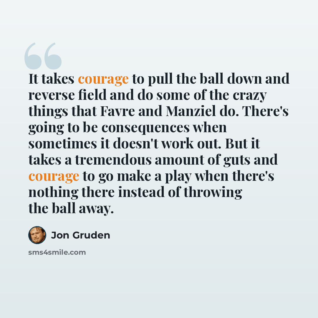 “It takes courage to pull the ball down and reverse field and do some of the crazy things that Favre and Manziel do. There's going to be consequences when sometimes it doesn't work out. But it takes a tremendous amount of guts and courage to go make a play when there's nothing there instead of…” quote by Jon Gruden