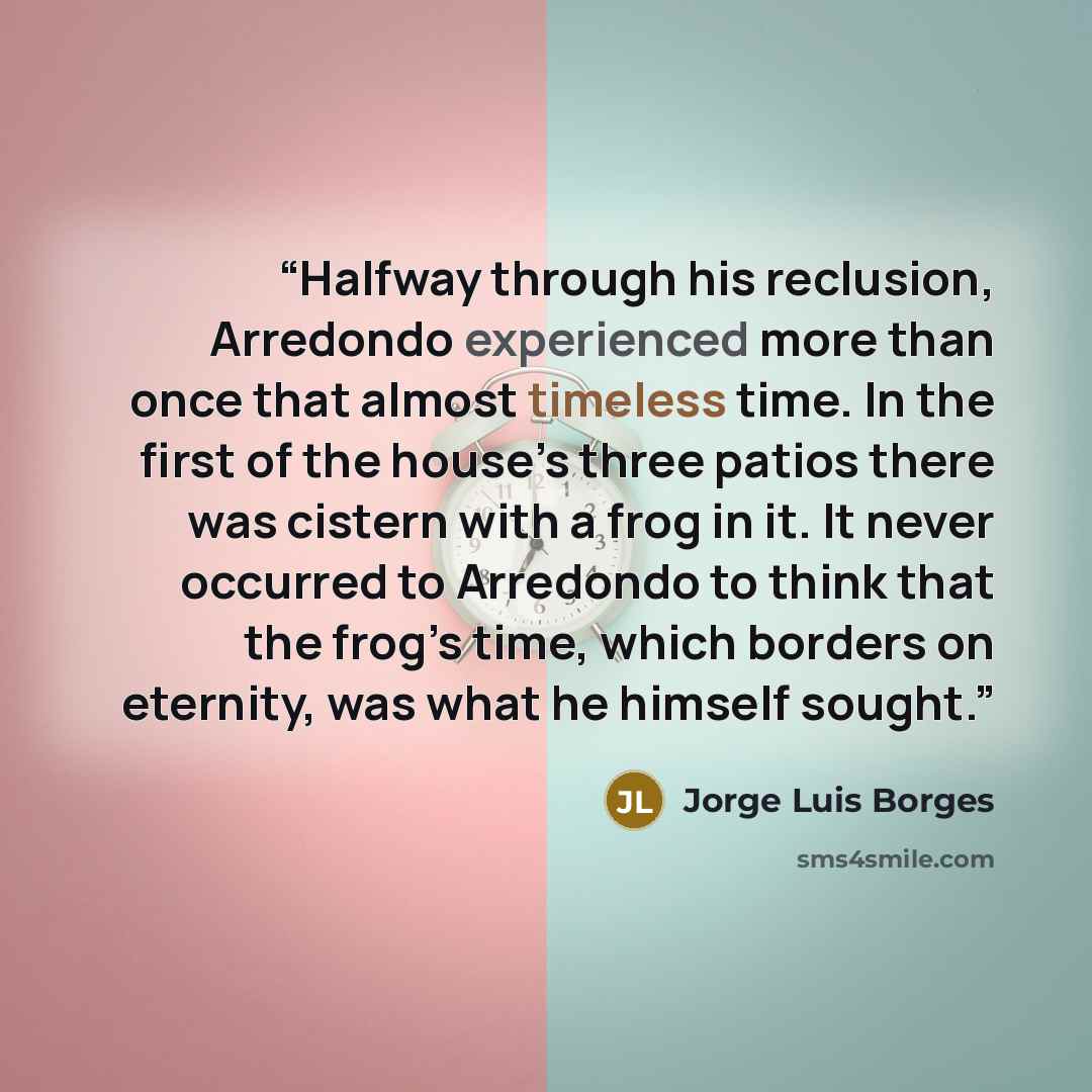 “Halfway through his reclusion, Arredondo experienced more than once that almost timeless time. In the first of the house’s three patios there was cistern with a frog in it. It never occurred to Arredondo to think that the frog’s time, which borders on eternity, was what he himself sought.” quote by Jorge Luis Borges
