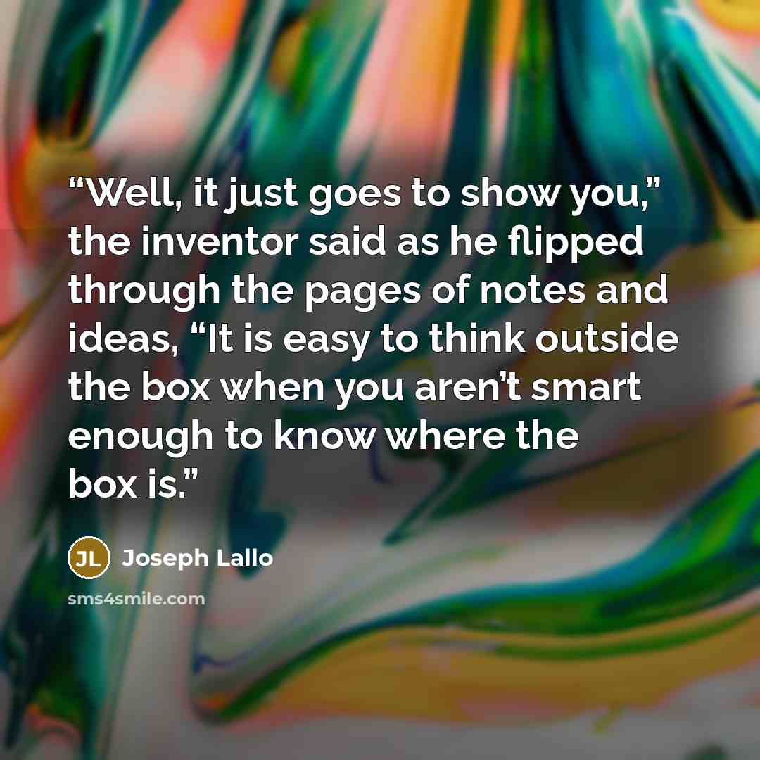 “Well, it just goes to show you,” the inventor said as he flipped through the pages of notes and ideas, “It is easy to think outside the box when you aren’t smart enough to know where the box is.” quote by Joseph Lallo
