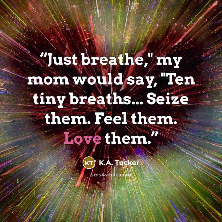 “Just breathe," my mom would say, "Ten tiny breaths... Seize them. Feel them. Love them.” quote by K.A. Tucker