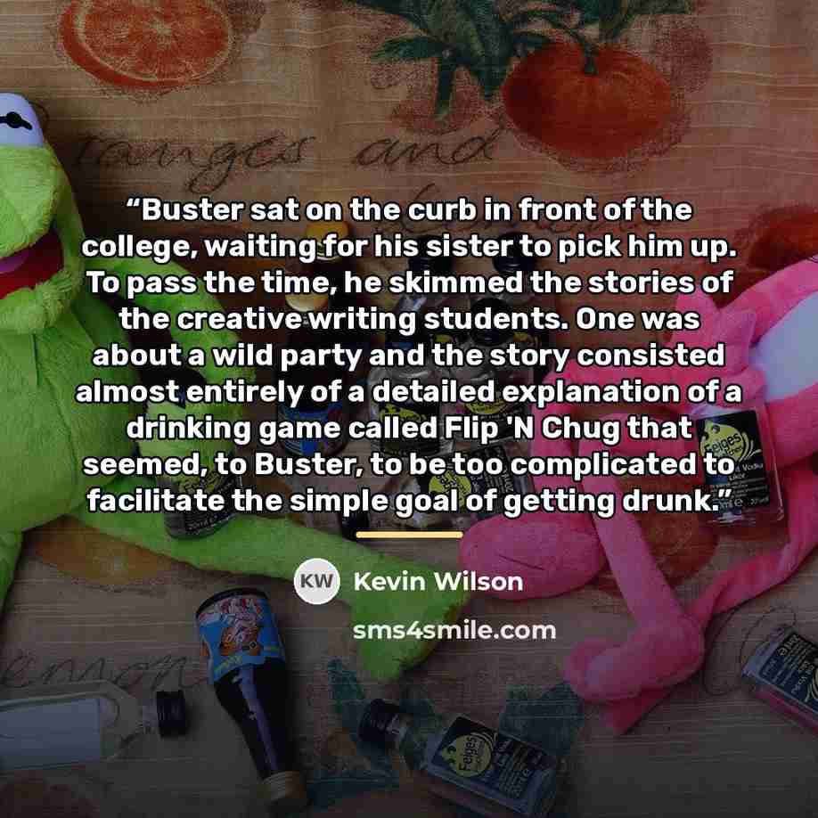 “Buster sat on the curb in front of the college, waiting for his sister to pick him up. To pass the time, he skimmed the stories of the creative writing students. One was about a wild party and the story consisted almost entirely of a detailed explanation of a drinking game called Flip 'N Chug that…” quote by Kevin Wilson