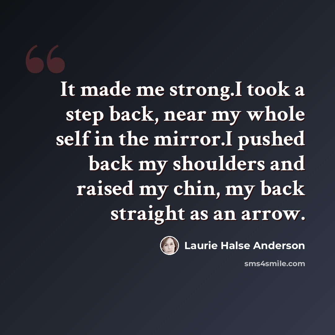 “It made me strong.I took a step back, near my whole self in the mirror.I pushed back my shoulders and raised my chin, my back straight as an arrow.” quote by Laurie Halse Anderson