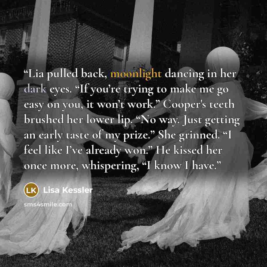 “Lia pulled back, moonlight dancing in her dark eyes. “If you’re trying to make me go easy on you, it won’t work.” Cooper's teeth brushed her lower lip. “No way. Just getting an early taste of my prize.” She grinned. “I feel like I’ve already won.” He kissed her once more, whispering, “I know I have.” quote by Lisa Kessler