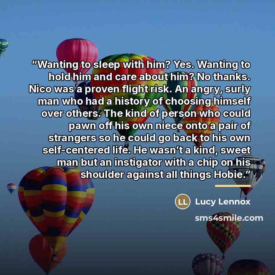 “Wanting to sleep with him? Yes. Wanting to hold him and care about him? No thanks. Nico was a proven flight risk. An angry, surly man who had a history of choosing himself over others. The kind of person who could pawn off his own niece onto a pair of strangers so he could go back to his own…” quote by Lucy Lennox