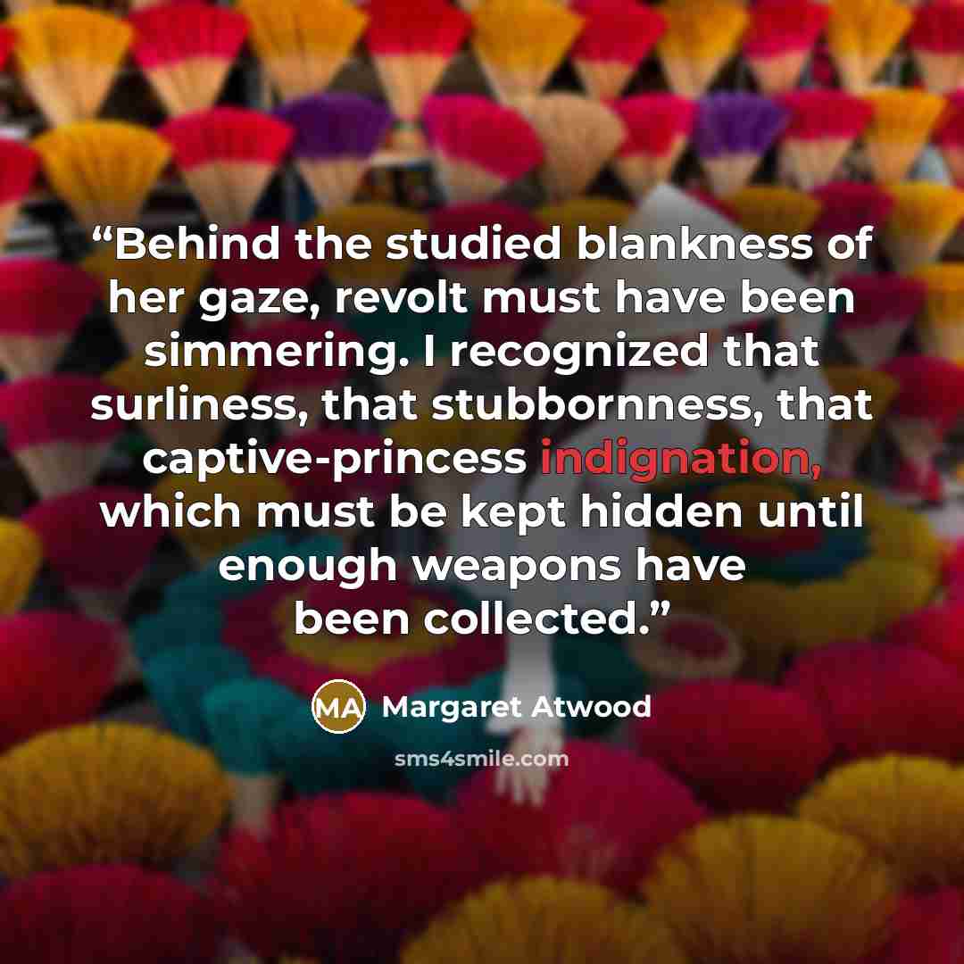 “Behind the studied blankness of her gaze, revolt must have been simmering. I recognized that surliness, that stubbornness, that captive-princess indignation, which must be kept hidden until enough weapons have been collected.” quote by Margaret Atwood