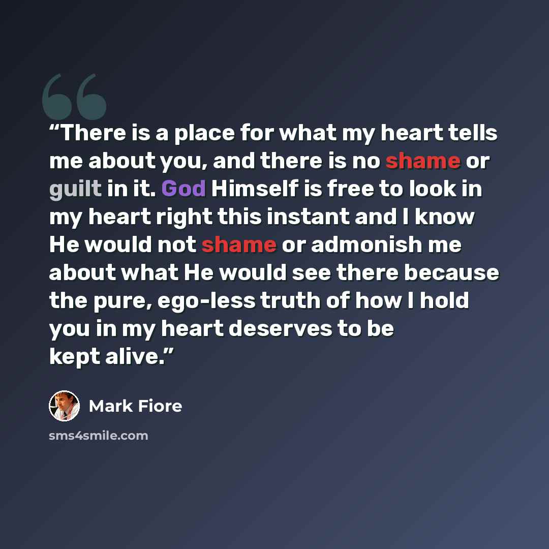“There is a place for what my heart tells me about you, and there is no shame or guilt in it. God Himself is free to look in my heart right this instant and I know He would not shame or admonish me about what He would see there because the pure, ego-less truth of how I hold you in my heart deserves…” quote by Mark Fiore