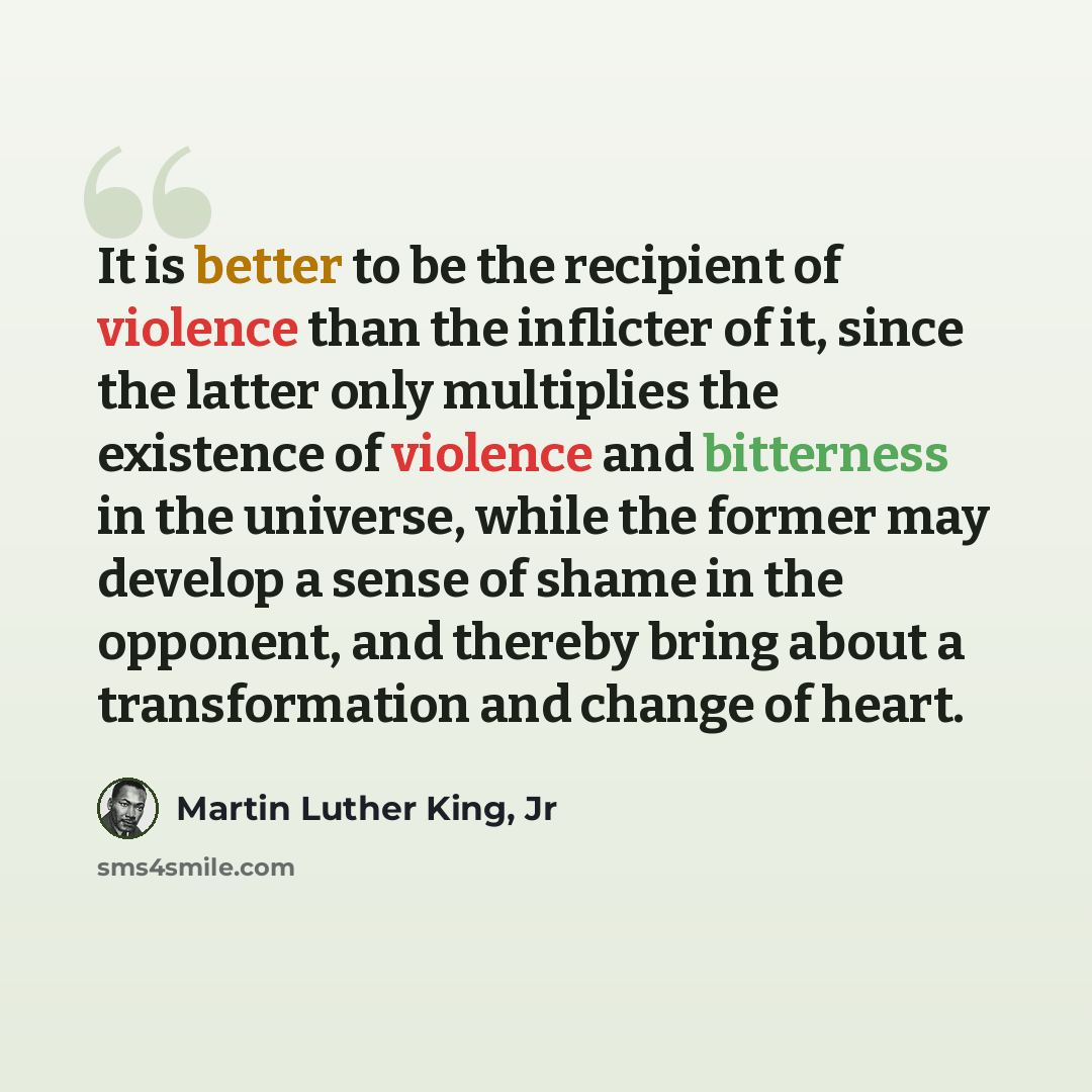 “It is better to be the recipient of violence than the inflicter of it, since the latter only multiplies the existence of violence and bitterness in the universe, while the former may develop a sense of shame in the opponent, and thereby bring about a transformation and change of heart.” quote by Martin Luther King, Jr