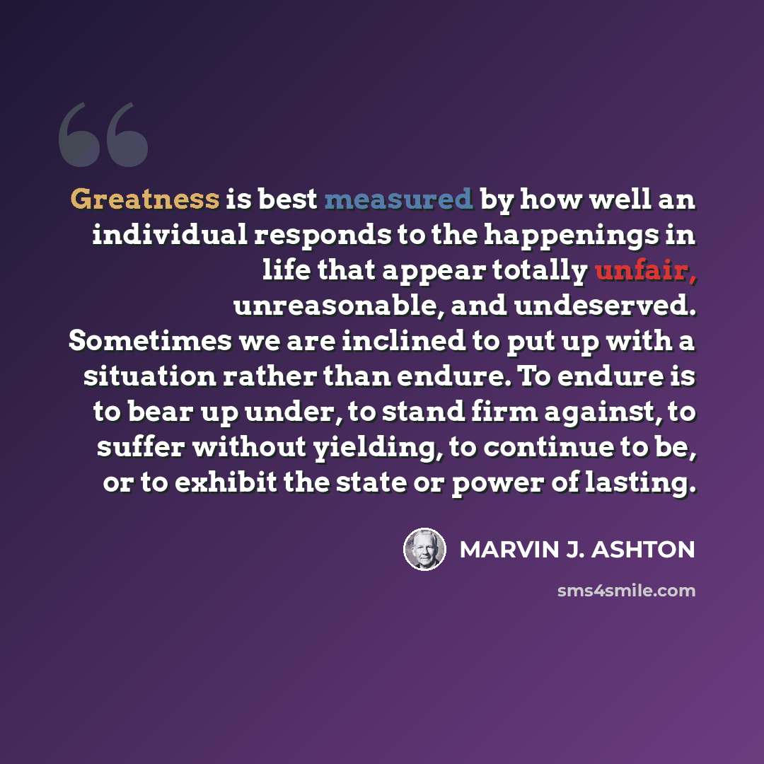 “Greatness is best measured by how well an individual responds to the happenings in life that appear totally unfair, unreasonable, and undeserved. Sometimes we are inclined to put up with a situation rather than endure. To endure is to bear up under, to stand firm against, to suffer without…” quote by Marvin J. Ashton