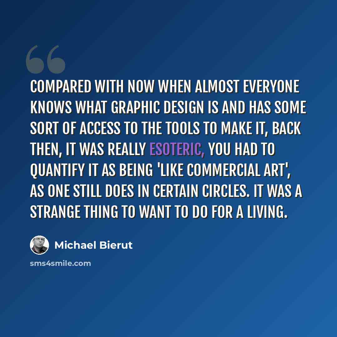 “Compared with now when almost everyone knows what graphic design is and has some sort of access to the tools to make it, back then, it was really esoteric, you had to quantify it as being 'like commercial art', as one still does in certain circles. It was a strange thing to want to do for a living.” quote by Michael Bierut