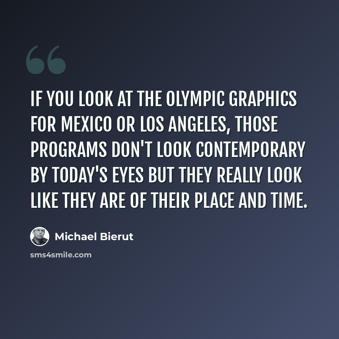 “If you look at the Olympic graphics for Mexico or Los Angeles, those programs don't look contemporary by today's eyes but they really look like they are of their place and time.” quote by Michael Bierut