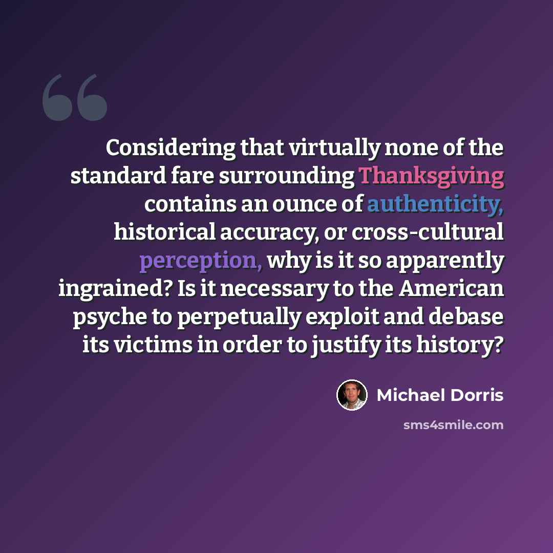 “Considering that virtually none of the standard fare surrounding Thanksgiving contains an ounce of authenticity, historical accuracy, or cross-cultural perception, why is it so apparently ingrained? Is it necessary to the American psyche to perpetually exploit and debase its victims in order to…” quote by Michael Dorris