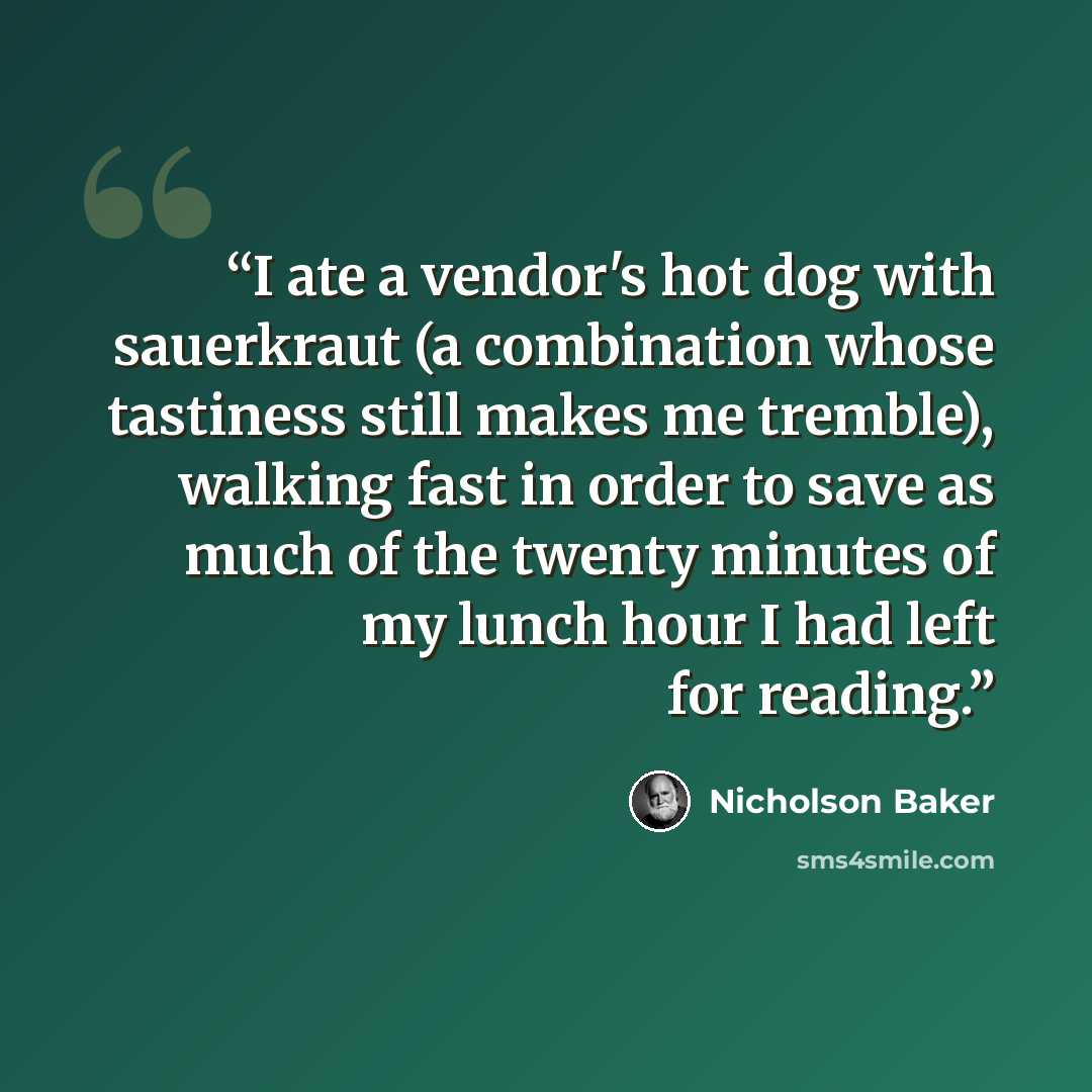 “I ate a vendor's hot dog with sauerkraut (a combination whose tastiness still makes me tremble), walking fast in order to save as much of the twenty minutes of my lunch hour I had left for reading.” quote by Nicholson Baker