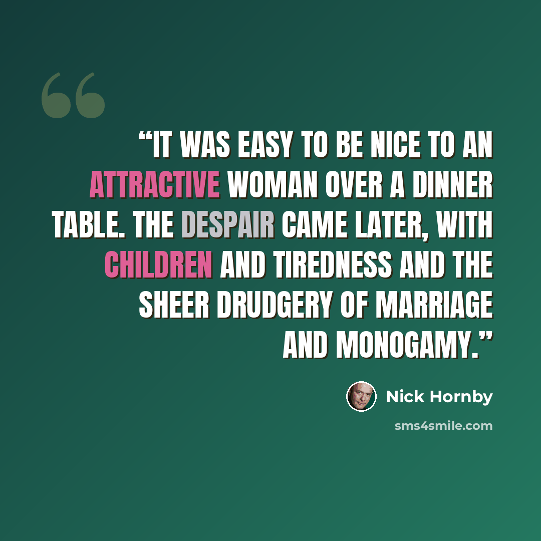 “It was easy to be nice to an attractive woman over a dinner table. The despair came later, with children and tiredness and the sheer drudgery of marriage and monogamy.” quote by Nick Hornby