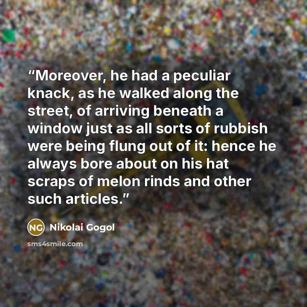 “Moreover, he had a peculiar knack, as he walked along the street, of arriving beneath a window just as all sorts of rubbish were being flung out of it: hence he always bore about on his hat scraps of melon rinds and other such articles.” quote by Nikolai Gogol
