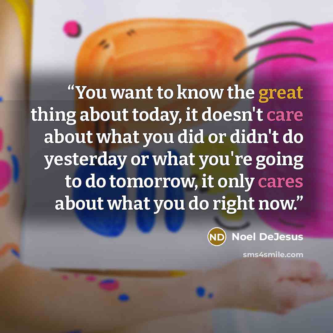 “You want to know the great thing about today, it doesn't care about what you did or didn't do yesterday or what you're going to do tomorrow, it only cares about what you do right now.” quote by Noel DeJesus