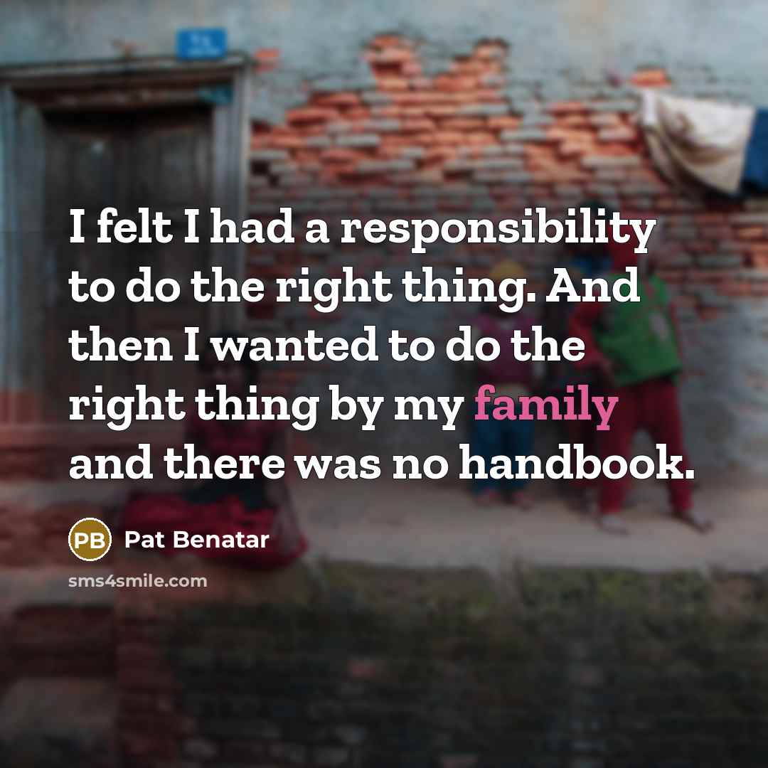 “I felt I had a responsibility to do the right thing. And then I wanted to do the right thing by my family and there was no handbook.” quote by Pat Benatar
