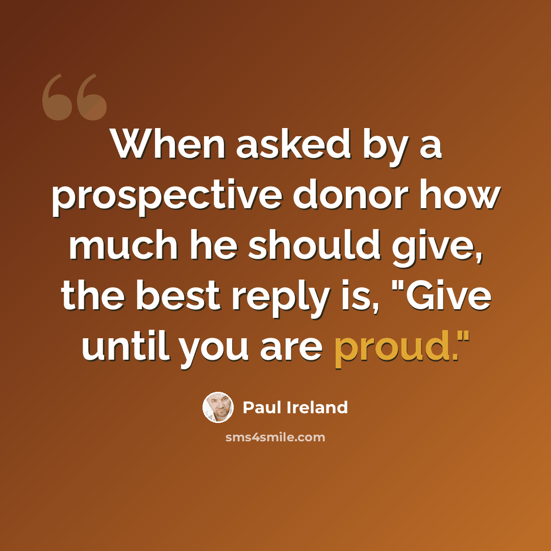 “When asked by a prospective donor how much he should give, the best reply is, "Give until you are proud."” quote by Paul Ireland