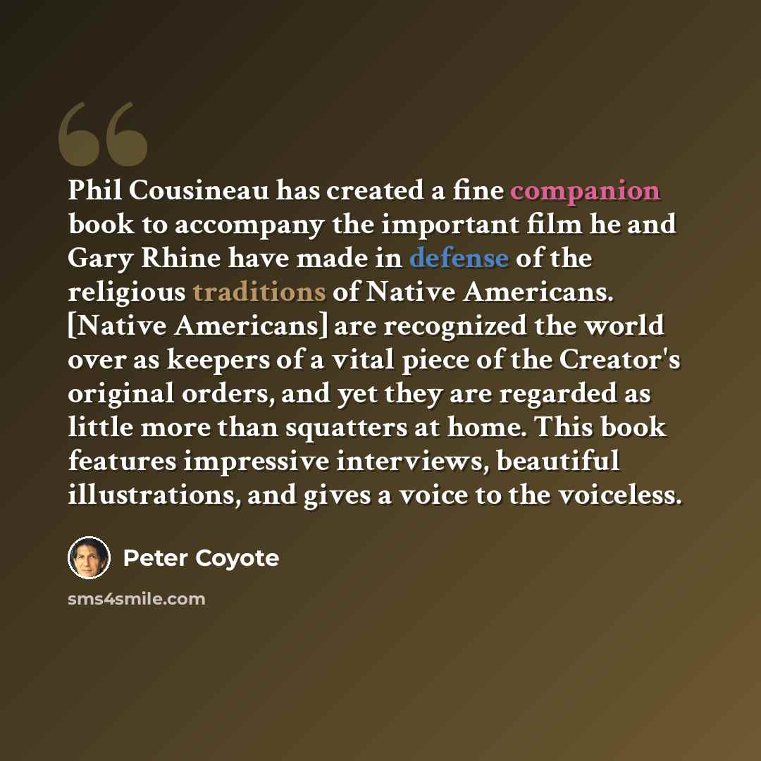 “Phil Cousineau has created a fine companion book to accompany the important film he and Gary Rhine have made in defense of the religious traditions of Native Americans. [Native Americans] are recognized the world over as keepers of a vital piece of the Creator's original orders, and yet they are…” quote by Peter Coyote