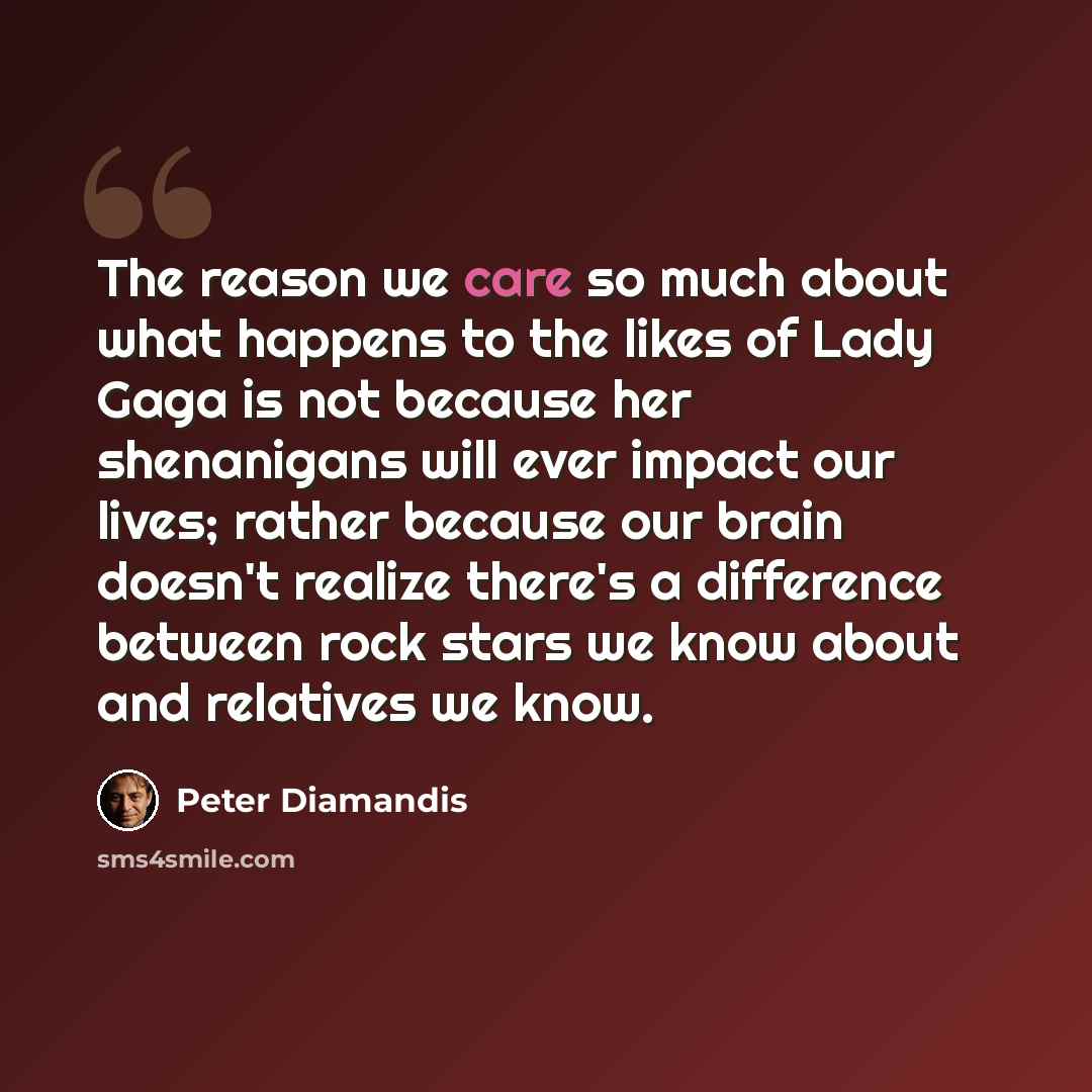 “The reason we care so much about what happens to the likes of Lady Gaga is not because her shenanigans will ever impact our lives; rather because our brain doesn't realize there's a difference between rock stars we know about and relatives we know.” quote by Peter Diamandis