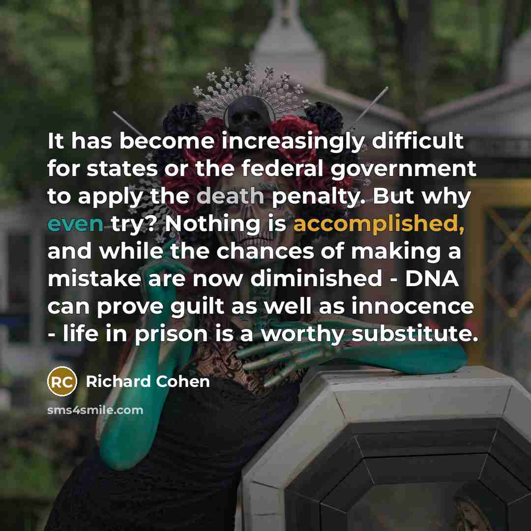 “It has become increasingly difficult for states or the federal government to apply the death penalty. But why even try? Nothing is accomplished, and while the chances of making a mistake are now diminished - DNA can prove guilt as well as innocence - life in prison is a worthy substitute.” quote by Richard Cohen