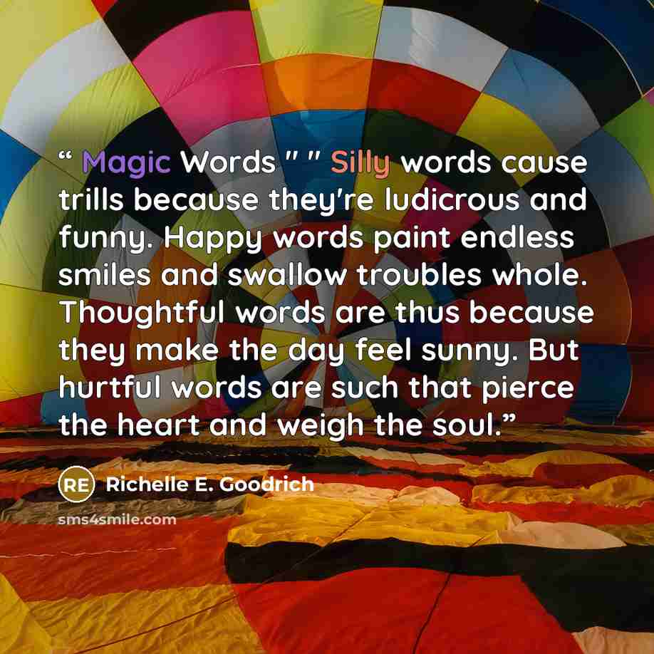 “Magic Words " " Silly words cause trills because they're ludicrous and funny. Happy words paint endless smiles and swallow troubles whole. Thoughtful words are thus because they make the day feel sunny. But hurtful words are such that pierce the heart and weigh the soul.” quote by Richelle E. Goodrich