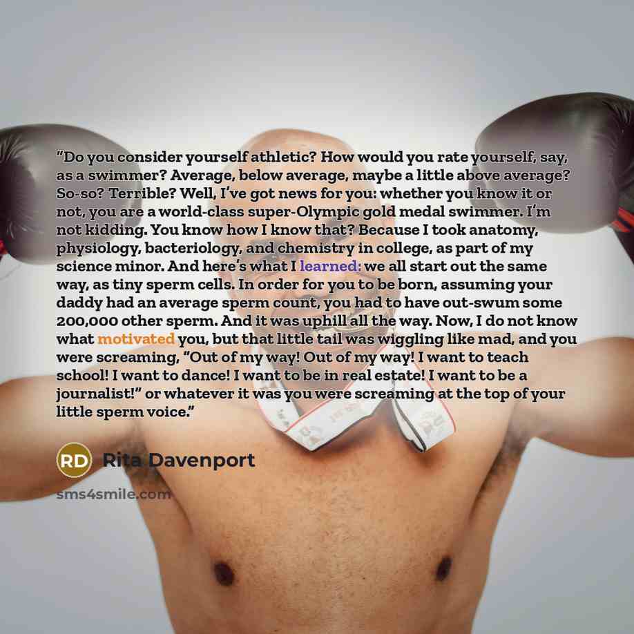 “Do you consider yourself athletic? How would you rate yourself, say, as a swimmer? Average, below average, maybe a little above average? So-so? Terrible? Well, I’ve got news for you: whether you know it or not, you are a world-class super-Olympic gold medal swimmer. I’m not kidding. You know how I…” quote by Rita Davenport