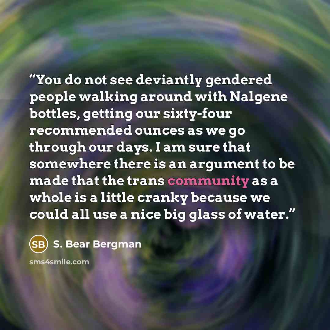 “You do not see deviantly gendered people walking around with Nalgene bottles, getting our sixty-four recommended ounces as we go through our days. I am sure that somewhere there is an argument to be made that the trans community as a whole is a little cranky because we could all use a nice big…” quote by S. Bear Bergman