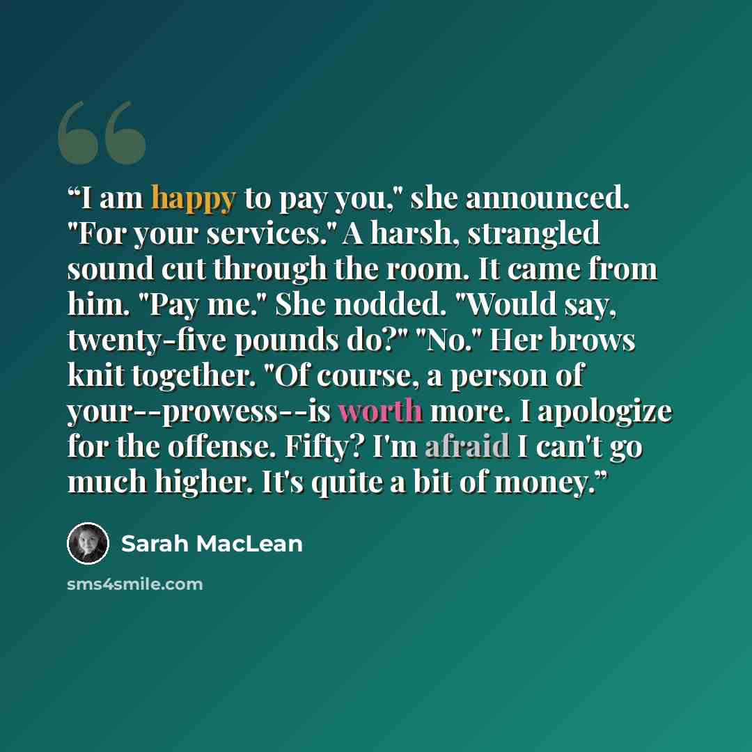 “I am happy to pay you," she announced. "For your services." A harsh, strangled sound cut through the room. It came from him. "Pay me." She nodded. "Would say, twenty-five pounds do?" "No." Her brows knit together. "Of course, a person of your--prowess--is worth more. I apologize for the offense…” quote by Sarah MacLean