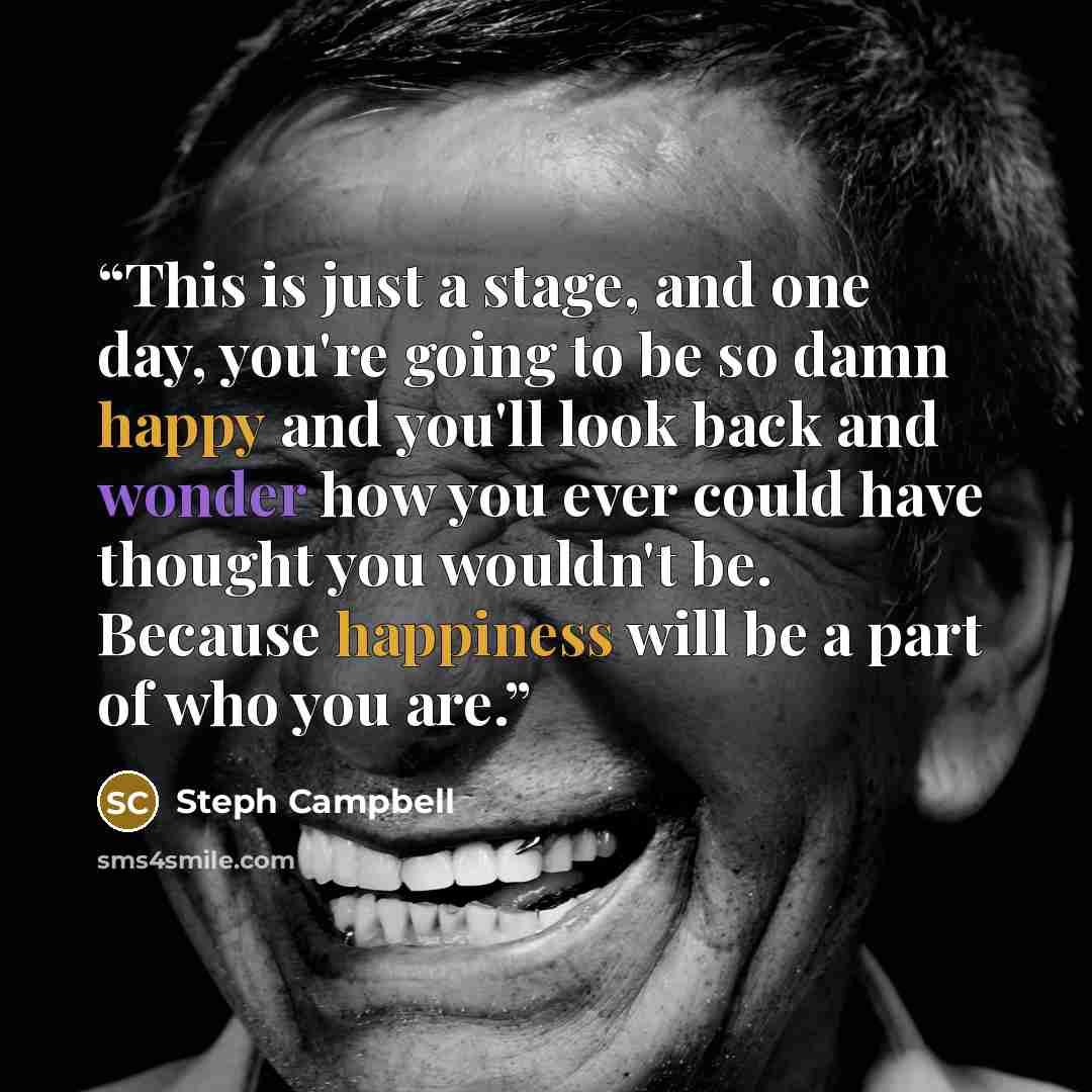 “This is just a stage, and one day, you're going to be so damn happy and you'll look back and wonder how you ever could have thought you wouldn't be. Because happiness will be a part of who you are.” quote by Steph Campbell