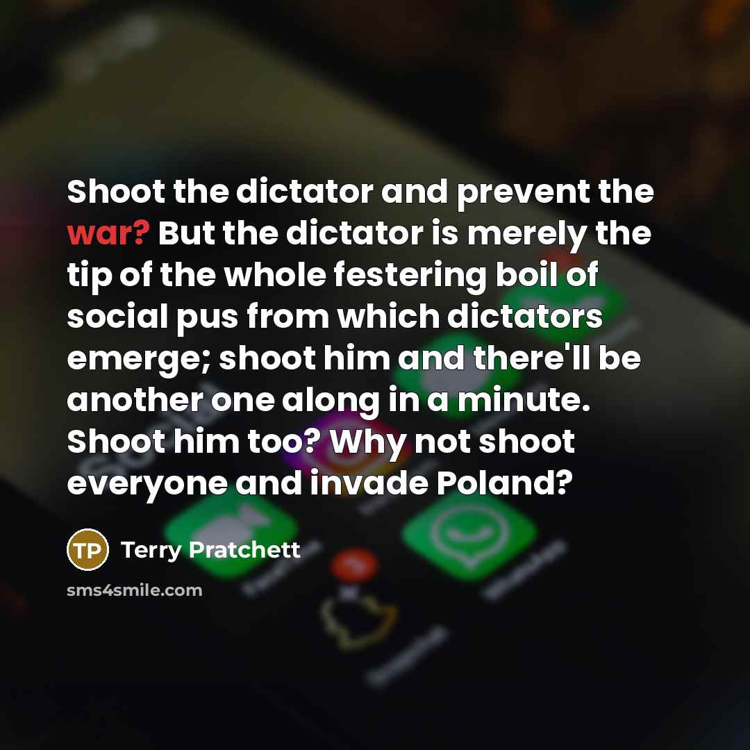 “Shoot the dictator and prevent the war? But the dictator is merely the tip of the whole festering boil of social pus from which dictators emerge; shoot him and there'll be another one along in a minute. Shoot him too? Why not shoot everyone and invade Poland?” quote by Terry Pratchett