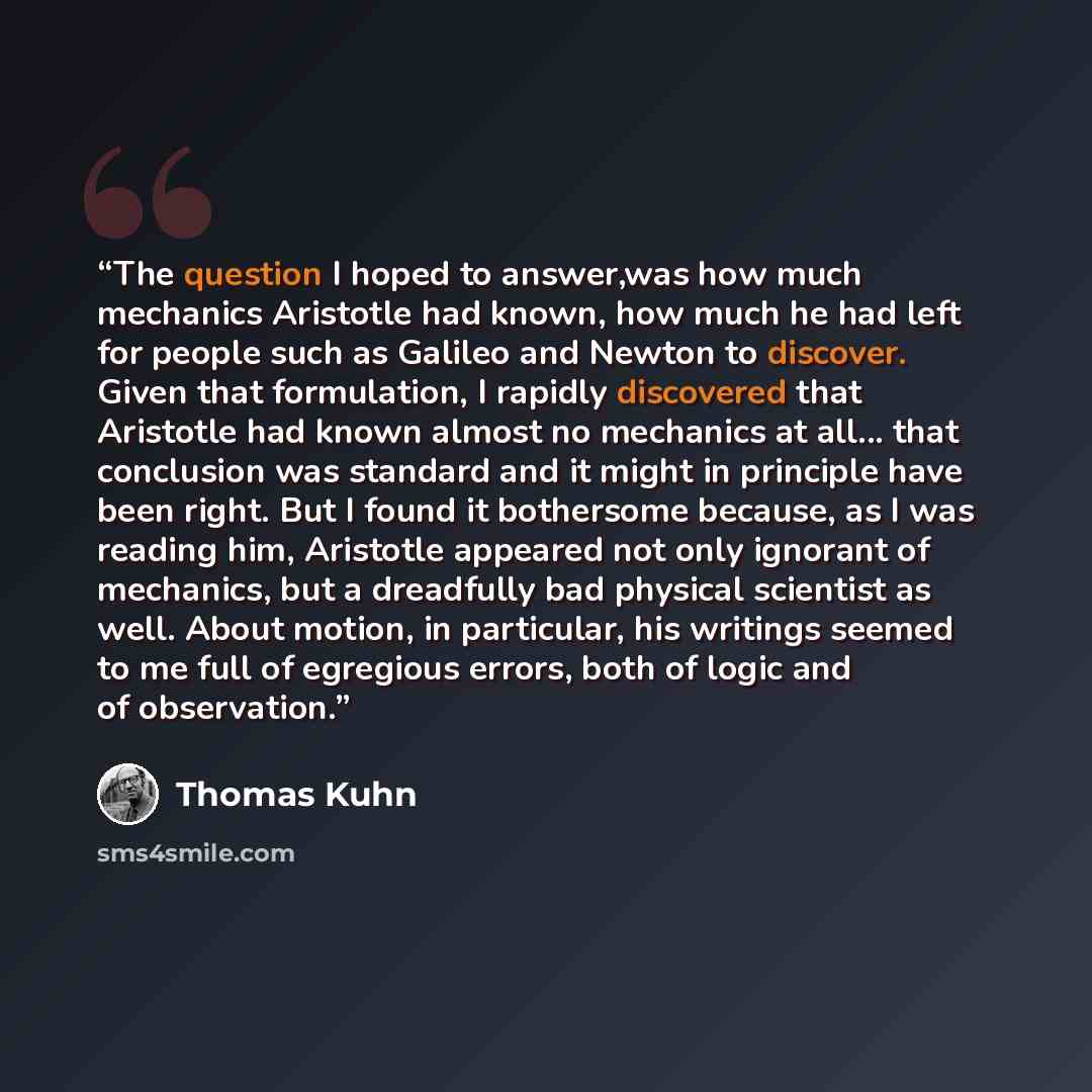 “The question I hoped to answer,was how much mechanics Aristotle had known, how much he had left for people such as Galileo and Newton to discover. Given that formulation, I rapidly discovered that Aristotle had known almost no mechanics at all... that conclusion was standard and it might in…” quote by Thomas Kuhn