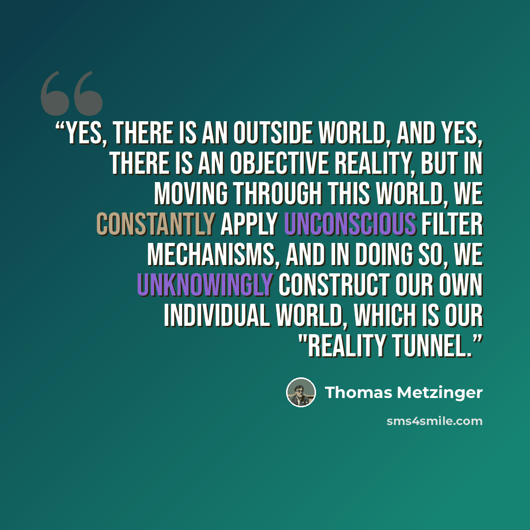 “Yes, there is an outside world, and yes, there is an objective reality, but in moving through this world, we constantly apply unconscious filter mechanisms, and in doing so, we unknowingly construct our own individual world, which is our "reality tunnel.” quote by Thomas Metzinger