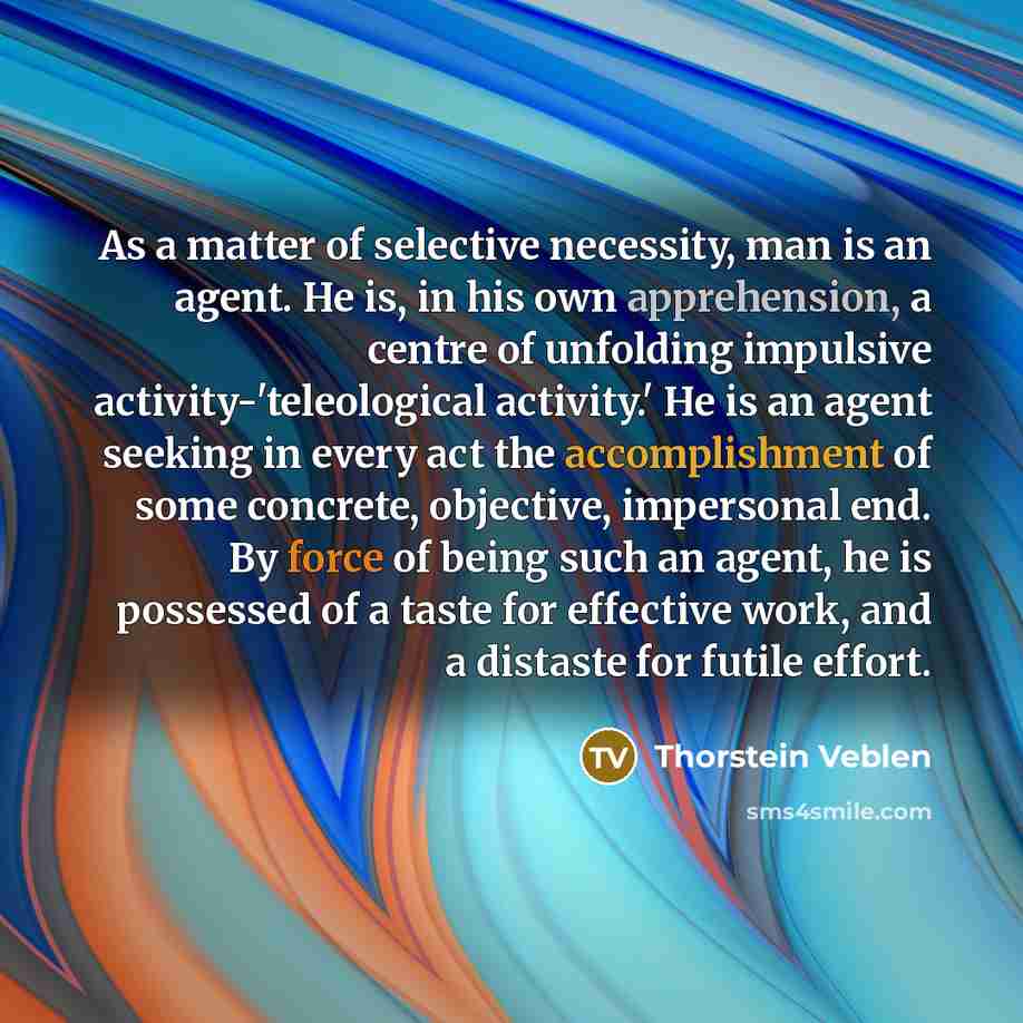 “As a matter of selective necessity, man is an agent. He is, in his own apprehension, a centre of unfolding impulsive activity-'teleological activity.' He is an agent seeking in every act the accomplishment of some concrete, objective, impersonal end. By force of being such an agent, he is…” quote by Thorstein Veblen