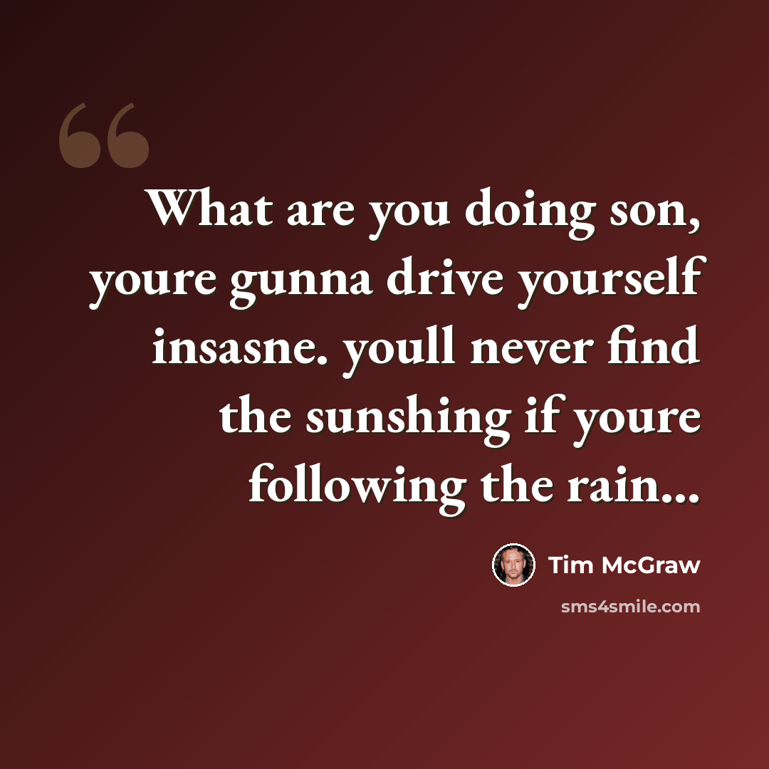 “What are you doing son, youre gunna drive yourself insasne. youll never find the sunshing if youre following the rain...” quote by Tim McGraw