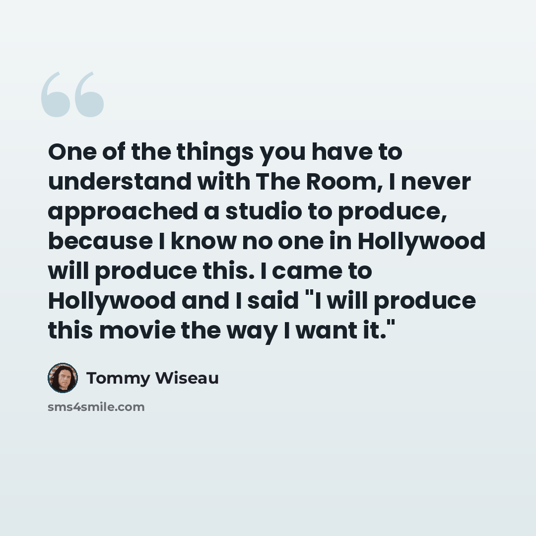 “One of the things you have to understand with The Room, I never approached a studio to produce, because I know no one in Hollywood will produce this. I came to Hollywood and I said "I will produce this movie the way I want it."” quote by Tommy Wiseau