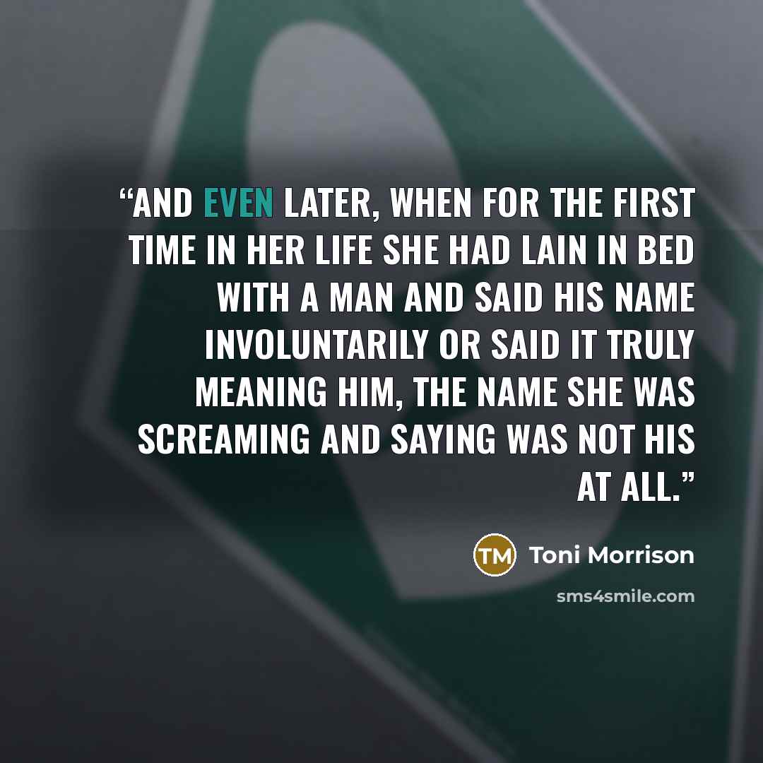 “And even later, when for the first time in her life she had lain in bed with a man and said his name involuntarily or said it truly meaning him, the name she was screaming and saying was not his at all.” quote by Toni Morrison