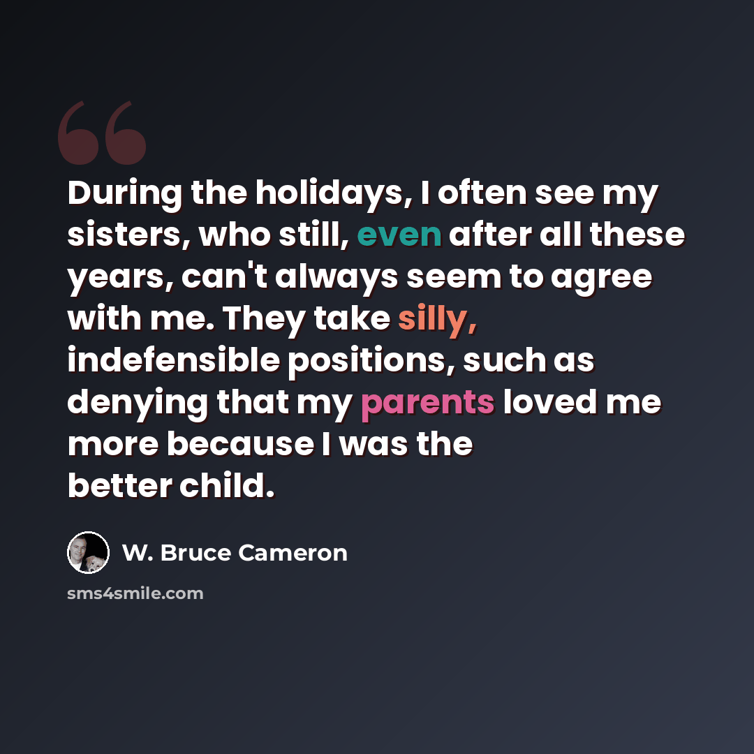 “During the holidays, I often see my sisters, who still, even after all these years, can't always seem to agree with me. They take silly, indefensible positions, such as denying that my parents loved me more because I was the better child.” quote by W. Bruce Cameron