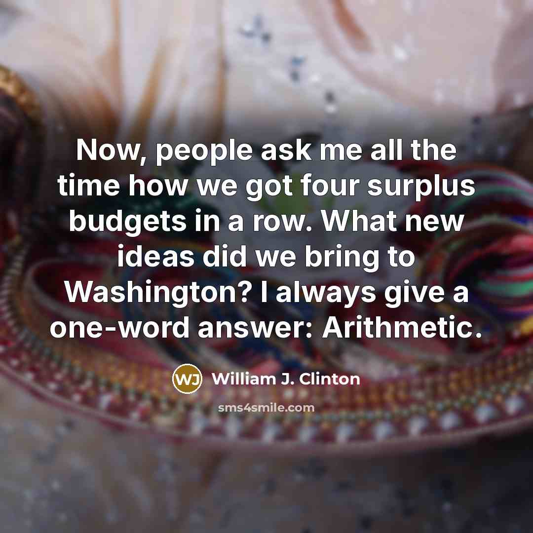 “Now, people ask me all the time how we got four surplus budgets in a row. What new ideas did we bring to Washington? I always give a one-word answer: Arithmetic.” quote by William J. Clinton