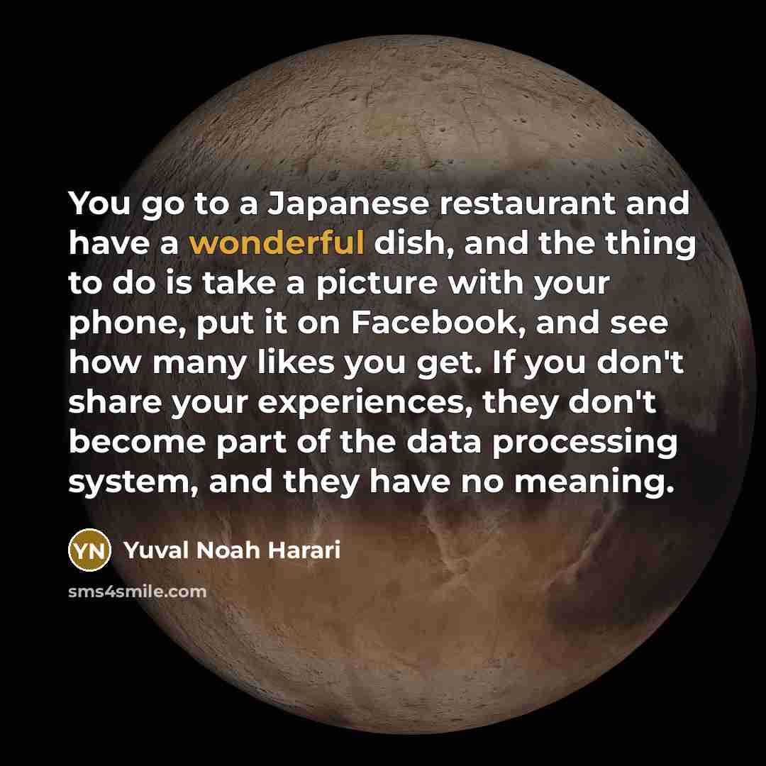 “You go to a Japanese restaurant and have a wonderful dish, and the thing to do is take a picture with your phone, put it on Facebook, and see how many likes you get. If you don't share your experiences, they don't become part of the data processing system, and they have no meaning.” quote by Yuval Noah Harari